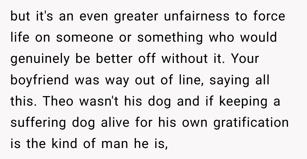 but it's an even greater unfairness to force life on someone or something who would genuinely be better off without it. Your boyfriend was way out of line, saying all...