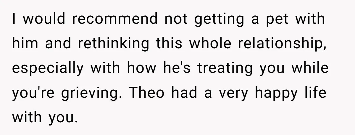 I would recommend not getting a pet with him and rethinking this whole relationship, especially with how he's treating you while you're grieving. Theo had a very happy life with...