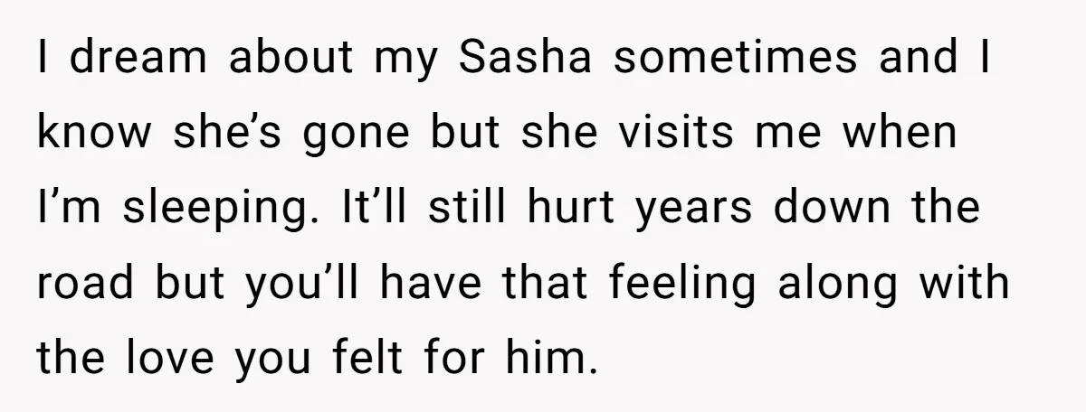I dream about my Sasha sometimes and I know she’s gone but she visits me when I’m sleeping. It’ll still hurt years down the road but you’ll have that feeling...