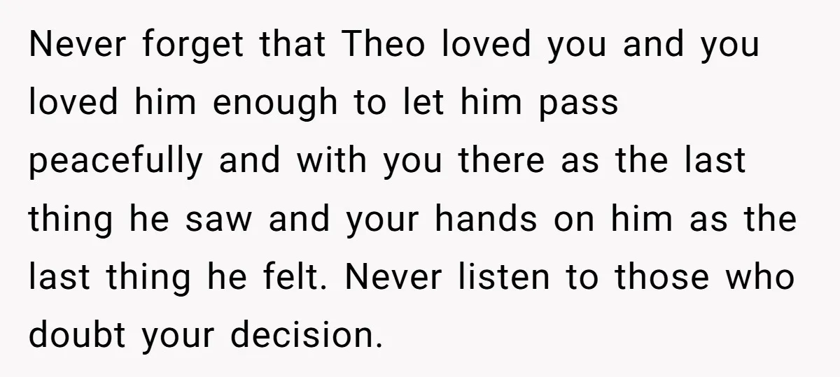 Never forget that Theo loved you and you loved him enough to let him pass peacefully and with you there as the last thing he saw and your hands on...