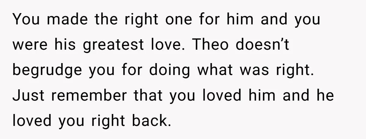 You made the right one for him and you were his greatest love. Theo doesn’t begrudge you for doing what was right. Just remember that you loved him and he...