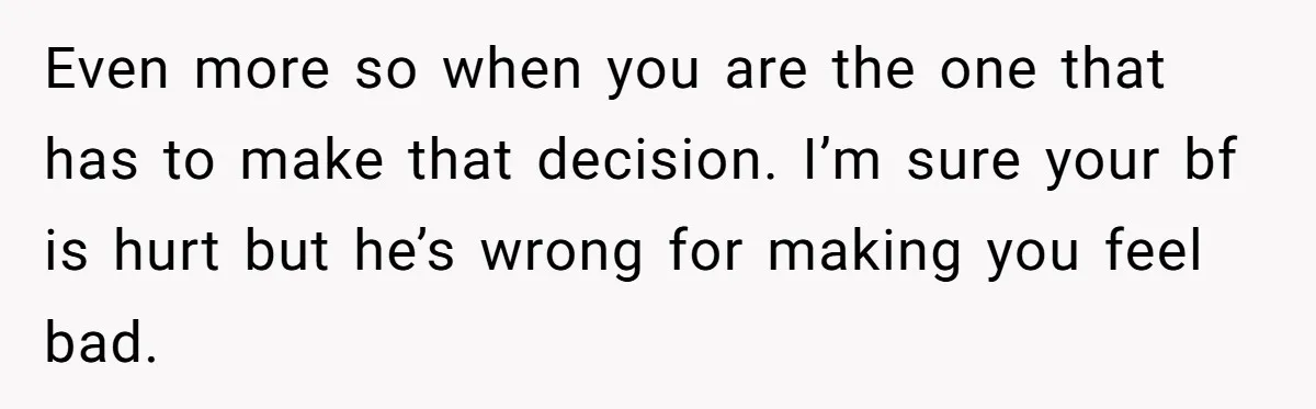 Even more so when you are the one that has to make that decision. I’m sure your bf is hurt but he’s wrong for making you feel bad.