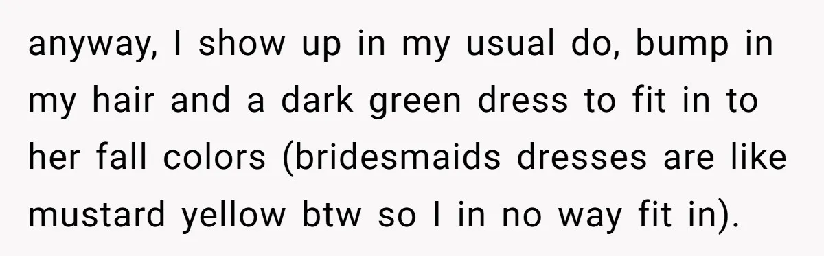 anyway, I show up in my usual do, bump in my hair and a dark green dress to fit in to her fall colors (bridesmaids dresses are like mustard yellow...
