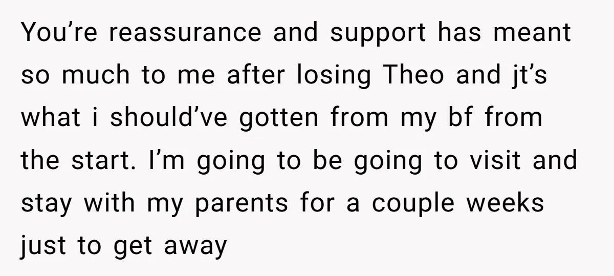 You’re reassurance and support has meant so much to me after losing Theo and jt’s what i should’ve gotten from my bf from the start. I’m going to be going...