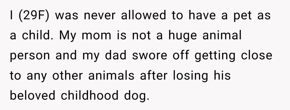 I (29F) was never allowed to have a pet as a child. My mom is not a huge animal person and my dad swore off getting close to any other...