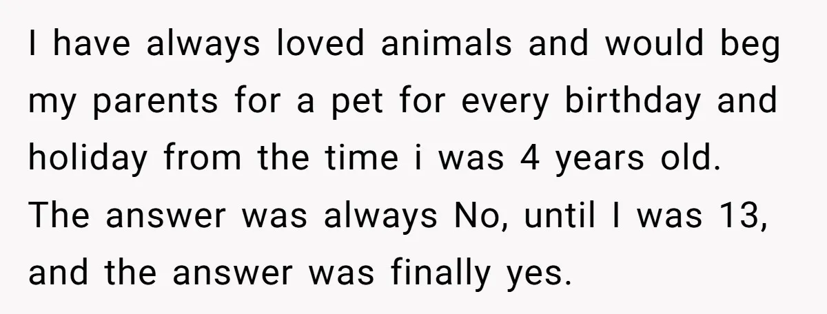 I have always loved animals and would beg my parents for a pet for every birthday and holiday from the time i was 4 years old. The answer was always...
