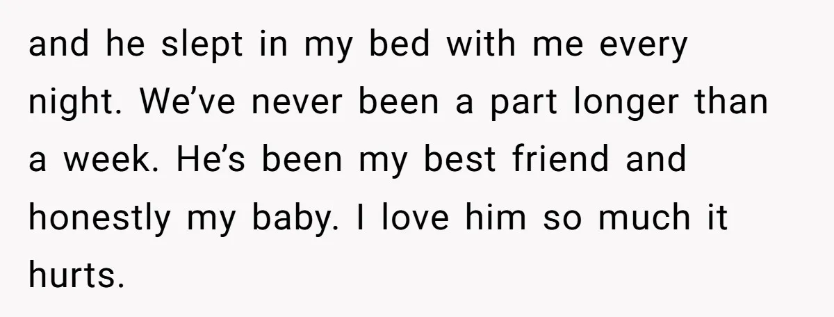 and he slept in my bed with me every night. We’ve never been a part longer than a week. He’s been my best friend and honestly my baby. I love...