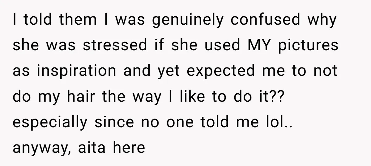 I told them I was genuinely confused why she was stressed if she used MY pictures as inspiration and yet expected me to not do my hair the way I...