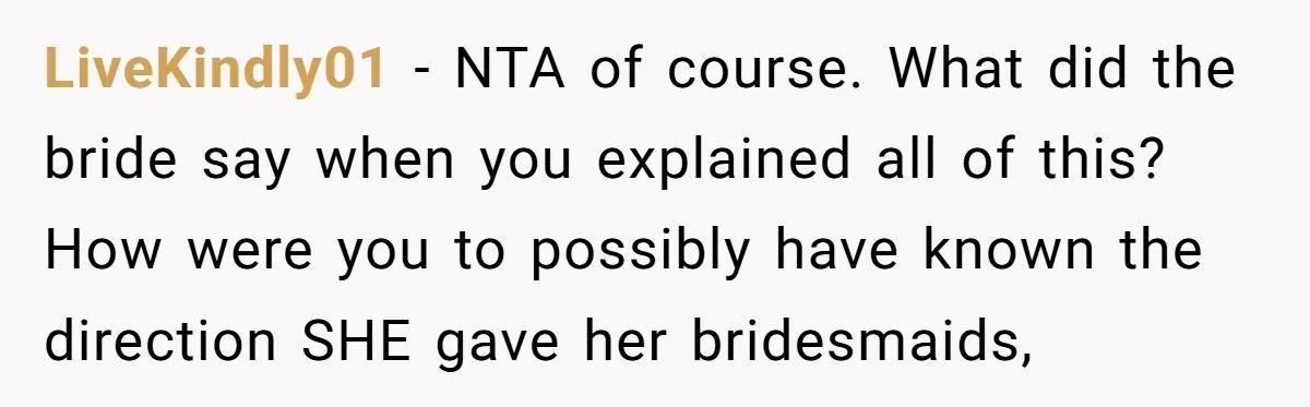 LiveKindly01 − NTA of course. What did the bride say when you explained all of this? How were you to possibly have known the direction SHE gave her bridesmaids,