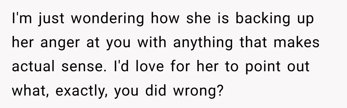 I'm just wondering how she is backing up her anger at you with anything that makes actual sense. I'd love for her to point out what, exactly, you did wrong?