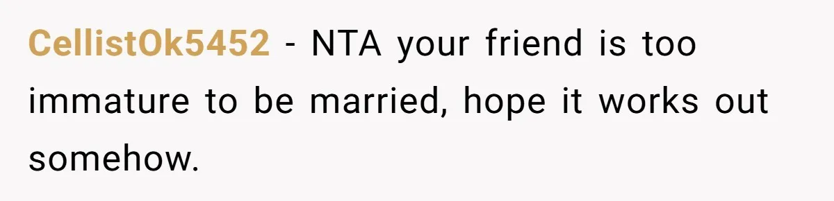 CellistOk5452 − NTA your friend is too immature to be married, hope it works out somehow.