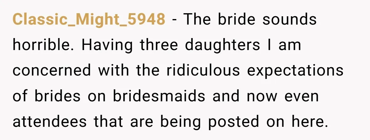 Classic_Might_5948 − The bride sounds horrible. Having three daughters I am concerned with the ridiculous expectations of brides on bridesmaids and now even attendees that are being posted on here.