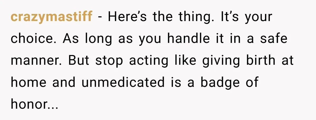 crazymastiff - Here’s the thing. It’s your choice. As long as you handle it in a safe manner. But stop acting like giving birth at home and unmedicated is a...