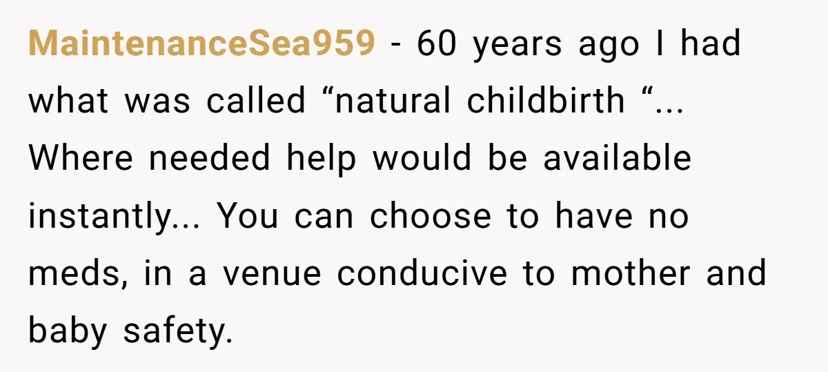 MaintenanceSea959 - 60 years ago I had what was called “natural childbirth “... Where needed help would be available instantly... You can choose to have no meds, in a venue...