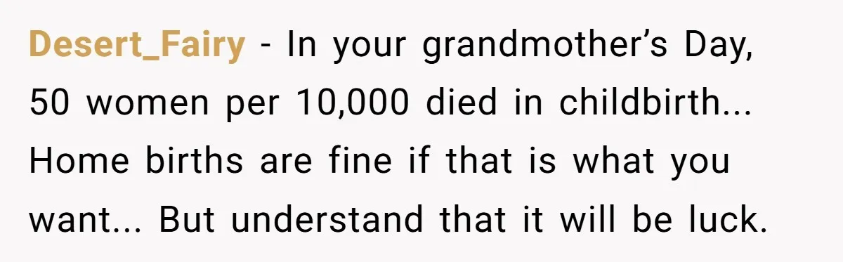 Desert_Fairy - In your grandmother’s Day, 50 women per 10,000 died in childbirth... Home births are fine if that is what you want... But understand that it will be luck.