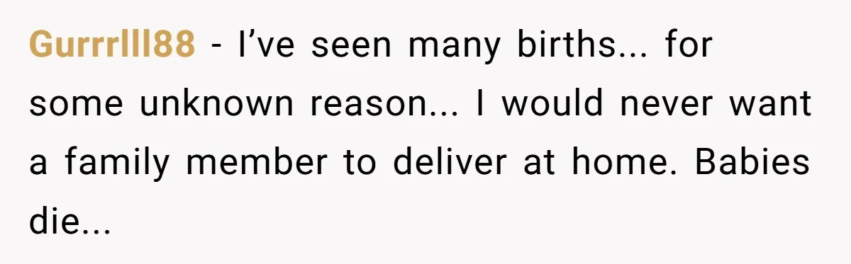 Gurrrlll88 - I’ve seen many births... for some unknown reason... I would never want a family member to deliver at home. Babies die...