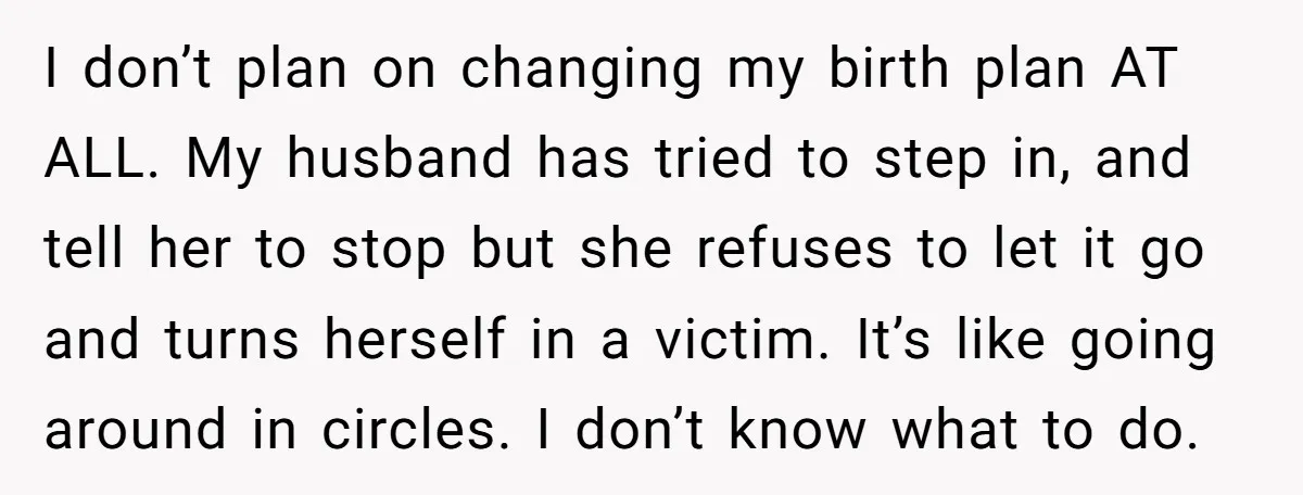 I don’t plan on changing my birth plan AT ALL. My husband has tried to step in, and tell her to stop but she refuses to let it go and...