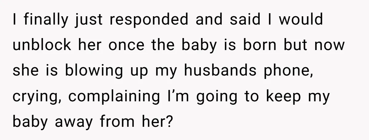 I finally just responded and said I would unblock her once the baby is born but now she is blowing up my husbands phone, crying, complaining I’m going to keep...