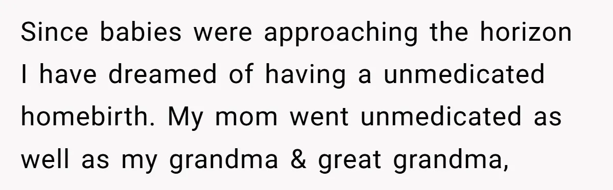 Since babies were approaching the horizon I have dreamed of having a unmedicated homebirth. My mom went unmedicated as well as my grandma & great grandma,