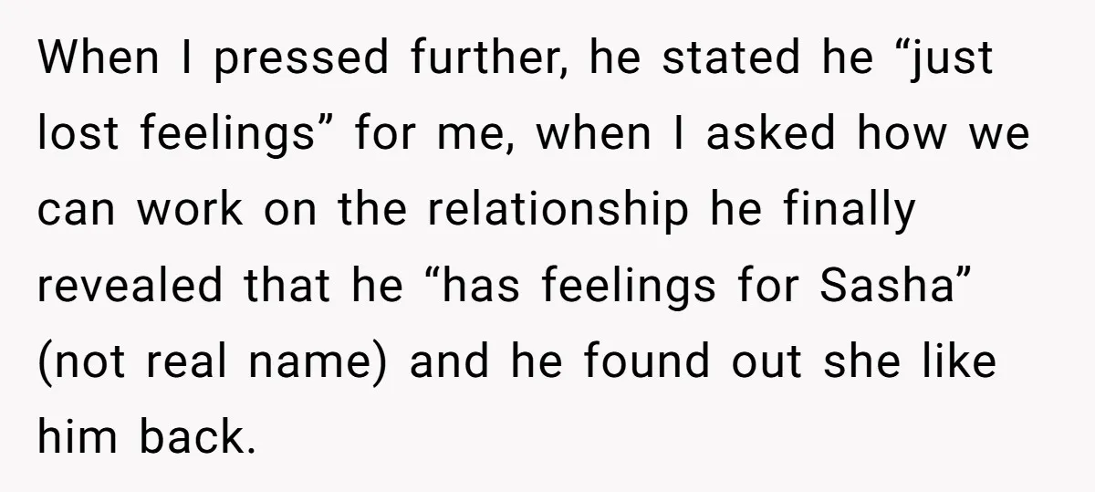 When I pressed further, he stated he “just lost feelings” for me, when I asked how we can work on the relationship he finally revealed that he “has feelings for...