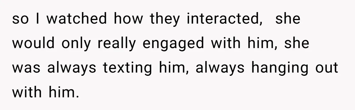 so I watched how they interacted,  she would only really engaged with him, she was always texting him, always hanging out with him.