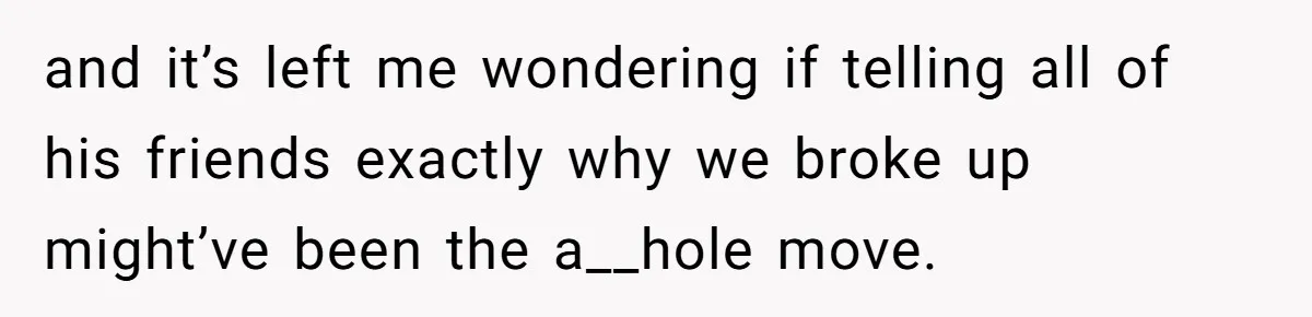 and it’s left me wondering if telling all of his friends exactly why we broke up might’ve been the a__hole move.