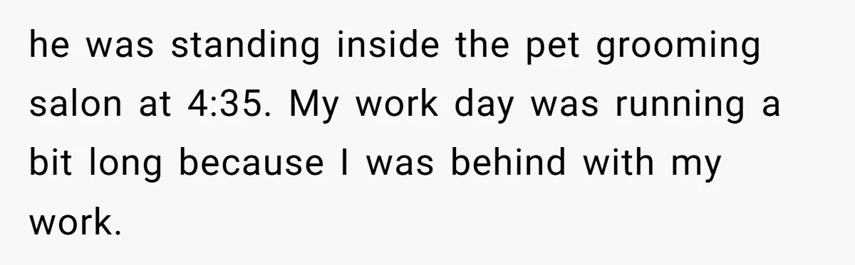 he was standing inside the pet grooming salon at 4:35. My work day was running a bit long because I was behind with my work.