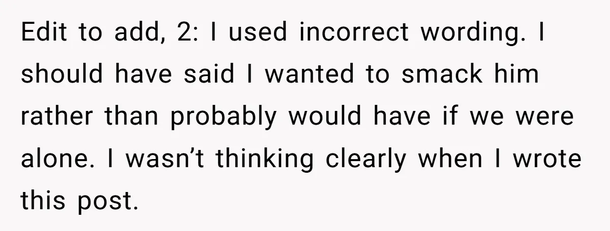Edit to add, 2: I used incorrect wording. I should have said I wanted to smack him rather than probably would have if we were alone. I wasn’t thinking clearly...