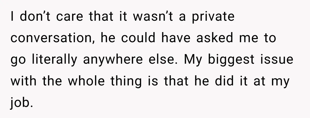 I don’t care that it wasn’t a private conversation, he could have asked me to go literally anywhere else. My biggest issue with the whole thing is that he did...