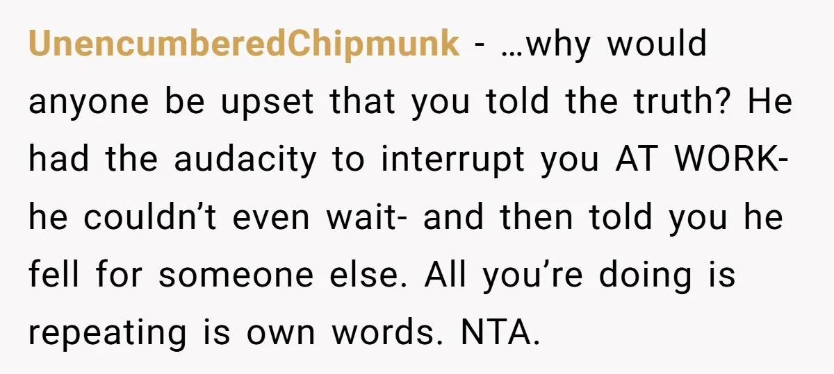 UnencumberedChipmunk − …why would anyone be upset that you told the truth? He had the audacity to interrupt you AT WORK- he couldn’t even wait- and then told you he...