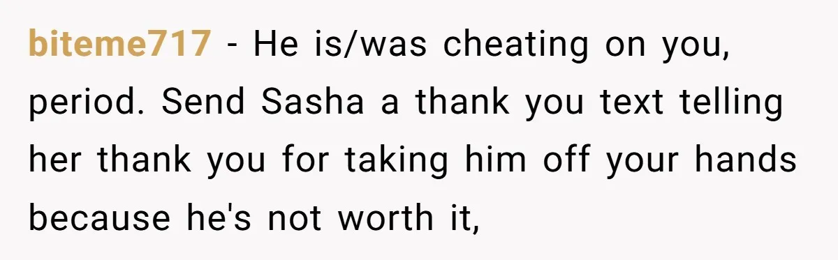 biteme717 − He is/was cheating on you, period. Send Sasha a thank you text telling her thank you for taking him off your hands because he's not worth it,