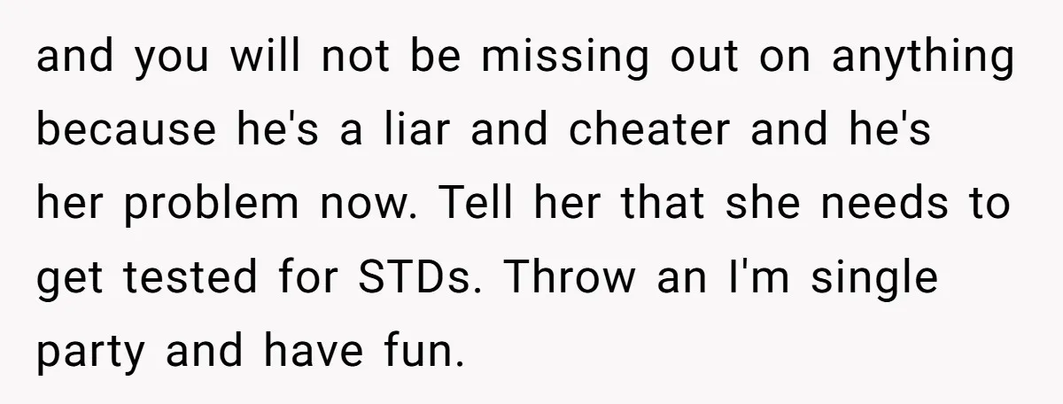 and you will not be missing out on anything because he's a liar and cheater and he's her problem now. Tell her that she needs to get tested for STDs....