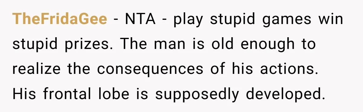 TheFridaGee − NTA - play stupid games win stupid prizes. The man is old enough to realize the consequences of his actions. His frontal lobe is supposedly developed.