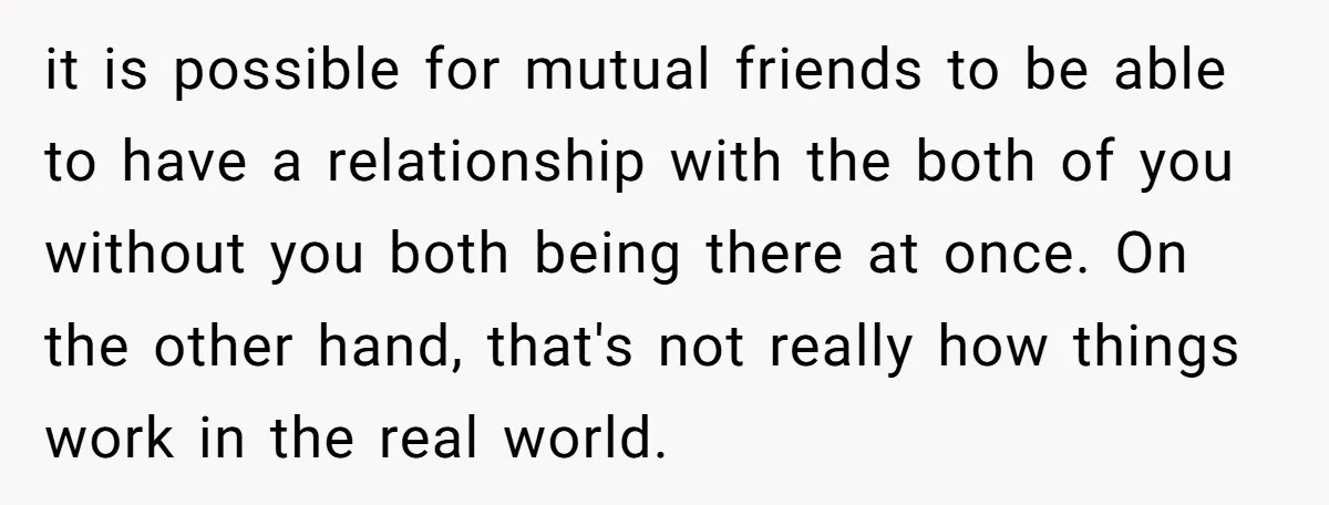 it is possible for mutual friends to be able to have a relationship with the both of you without you both being there at once. On the other hand, that's...