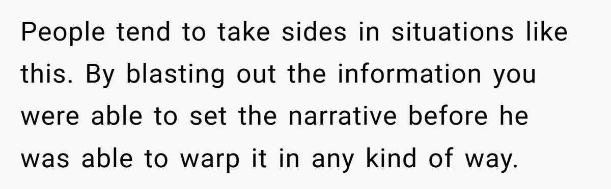 People tend to take sides in situations like this. By blasting out the information you were able to set the narrative before he was able to warp it in any...