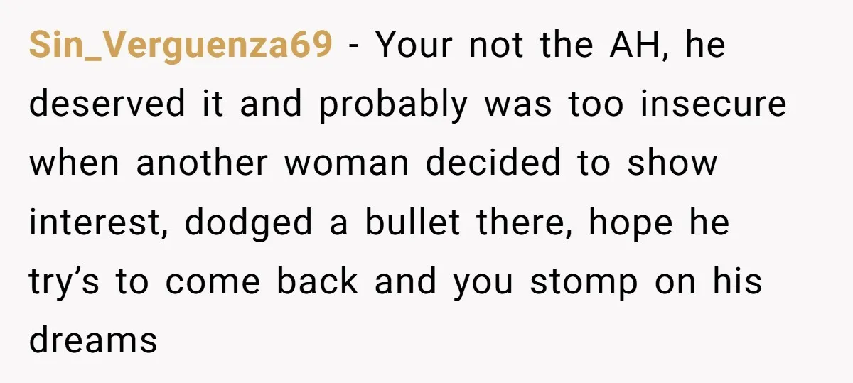 Sin_Verguenza69 − Your not the AH, he deserved it and probably was too insecure when another woman decided to show interest, dodged a bullet there, hope he try’s to come...