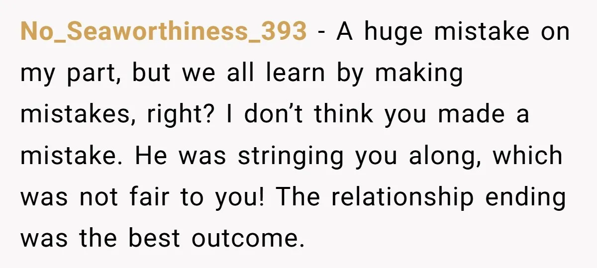 No_Seaworthiness_393 − A huge mistake on my part, but we all learn by making mistakes, right? I don’t think you made a mistake. He was stringing you along, which was...