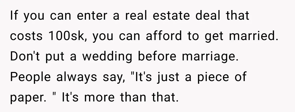 If you can enter a real estate deal that costs 100sk, you can afford to get married. Don't put a wedding before marriage. People always say, "It's just a piece...