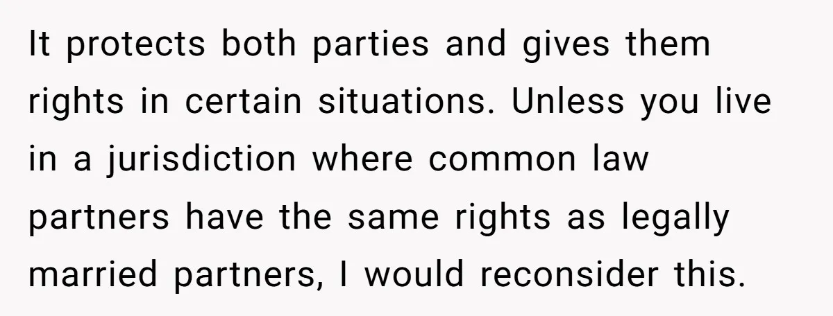 It protects both parties and gives them rights in certain situations. Unless you live in a jurisdiction where common law partners have the same rights as legally married partners, I...