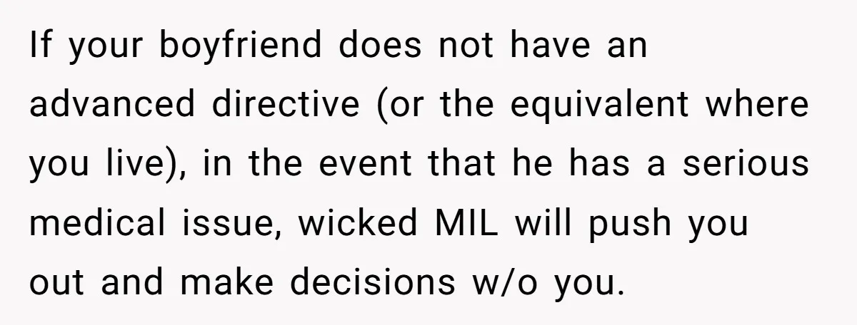 If your boyfriend does not have an advanced directive (or the equivalent where you live), in the event that he has a serious medical issue, wicked MIL will push you...