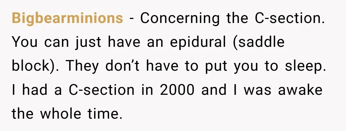 Bigbearminions - Concerning the C-section. You can just have an epidural (saddle block). They don’t have to put you to sleep. I had a C-section in 2000 and I was...