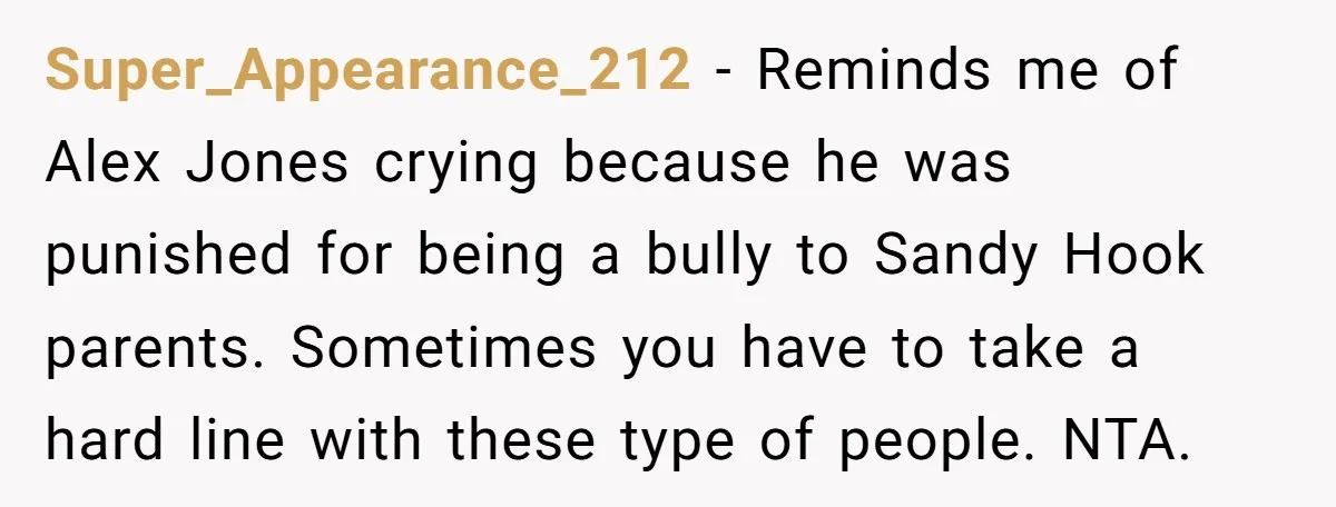 Super_Appearance_212 - Reminds me of Alex Jones crying because he was punished for being a bully to Sandy Hook parents. Sometimes you have to take a hard line with these...