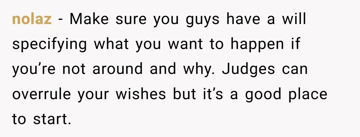 nolaz - Make sure you guys have a will specifying what you want to happen if you’re not around and why. Judges can overrule your wishes but it’s a good...