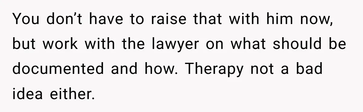 You don’t have to raise that with him now, but work with the lawyer on what should be documented and how. Therapy not a bad idea either.
