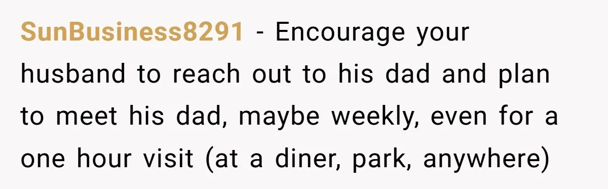 SunBusiness8291 - Encourage your husband to reach out to his dad and plan to meet his dad, maybe weekly, even for a one hour visit (at a diner, park, anywhere)