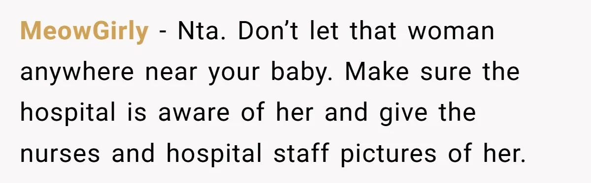 MeowGirly - Nta. Don’t let that woman anywhere near your baby. Make sure the hospital is aware of her and give the nurses and hospital staff pictures of her.