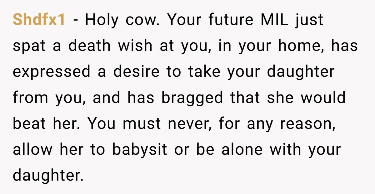 Shdfx1 - Holy cow. Your future MIL just spat a death wish at you, in your home, has expressed a desire to take your daughter from you, and has bragged...