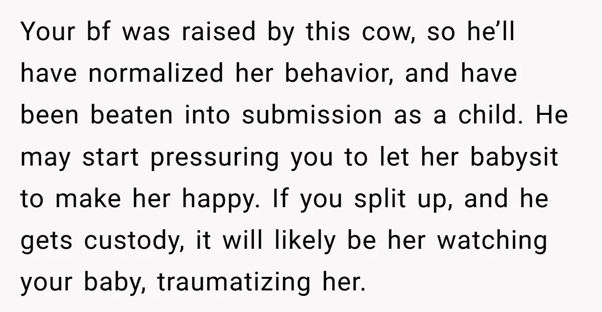 Your bf was raised by this cow, so he’ll have normalized her behavior, and have been beaten into submission as a child. He may start pressuring you to let her...