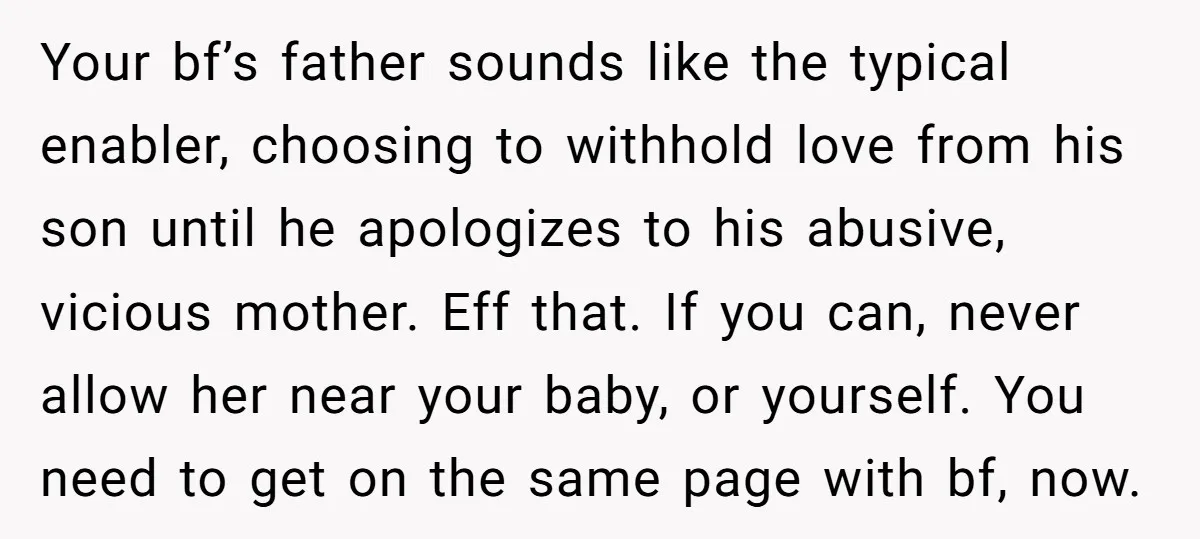 Your bf’s father sounds like the typical enabler, choosing to withhold love from his son until he apologizes to his abusive, vicious mother. Eff that. If you can, never allow...