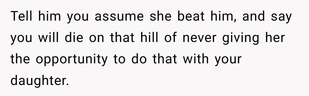 Tell him you assume she beat him, and say you will die on that hill of never giving her the opportunity to do that with your daughter.